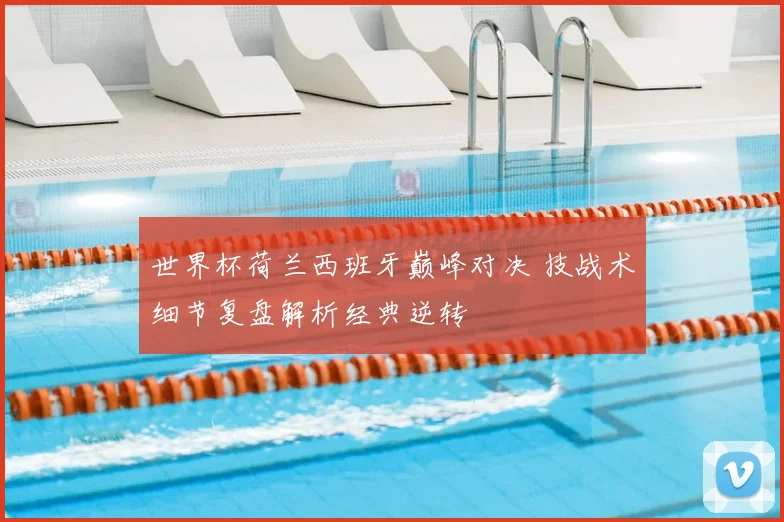 世界杯荷兰西班牙巅峰对决 技战术细节复盘解析经典逆转
