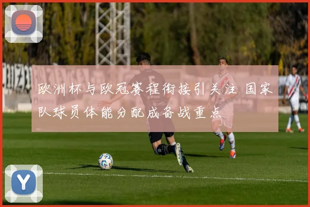 欧洲杯与欧冠赛程衔接引关注 国家队球员体能分配成备战重点