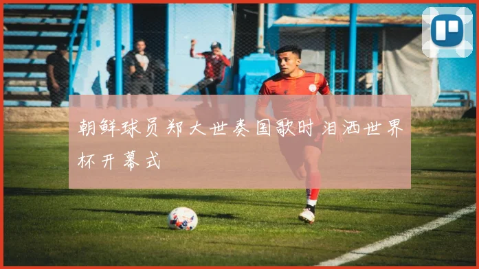 朝鲜球员郑大世奏国歌时泪洒世界杯开幕式