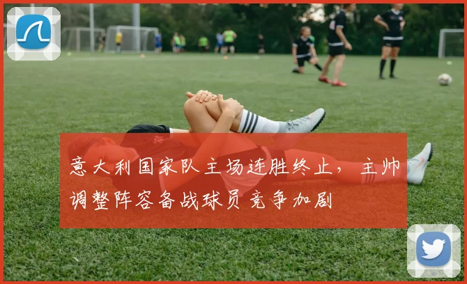 意大利国家队主场连胜终止，主帅调整阵容备战球员竞争加剧