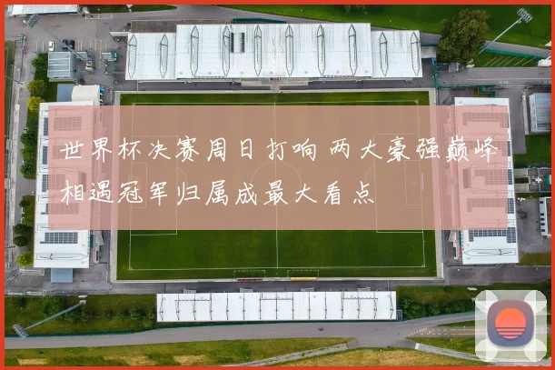 世界杯决赛周日打响 两大豪强巅峰相遇冠军归属成最大看点