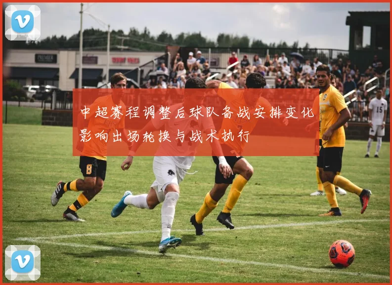 中超赛程调整后球队备战安排变化影响出场轮换与战术执行