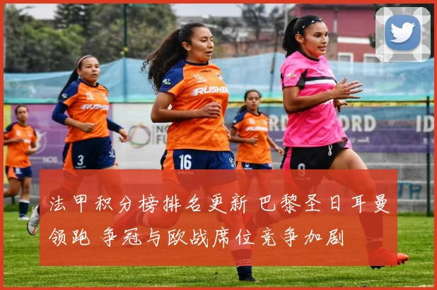 法甲积分榜排名更新 巴黎圣日耳曼领跑 争冠与欧战席位竞争加剧