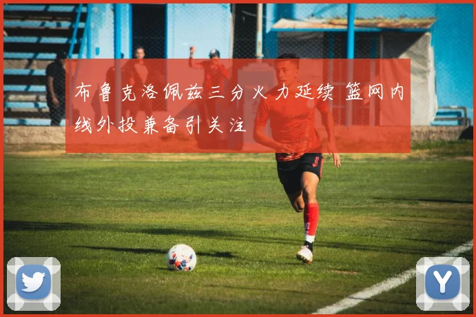 布鲁克洛佩兹三分火力延续 篮网内线外投兼备引关注