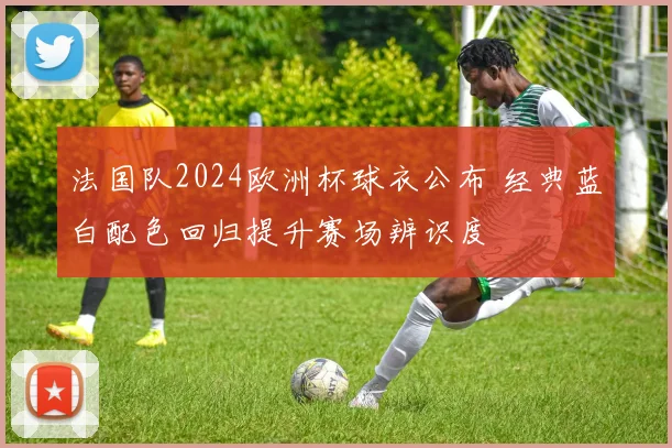 法国队2024欧洲杯球衣公布 经典蓝白配色回归提升赛场辨识度