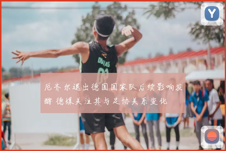 厄齐尔退出德国国家队后续影响发酵 德媒关注其与足协关系变化