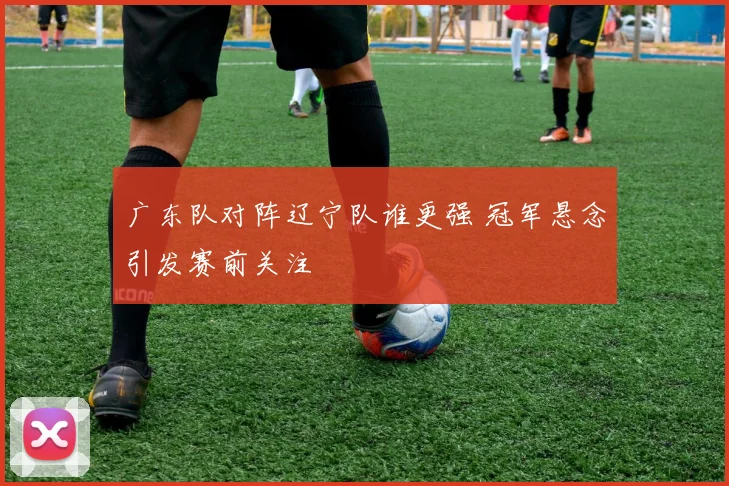 广东队对阵辽宁队谁更强 冠军悬念引发赛前关注