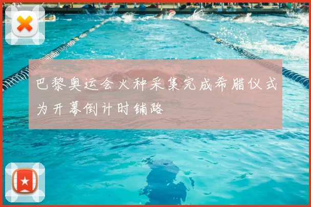 巴黎奥运会火种采集完成希腊仪式为开幕倒计时铺路