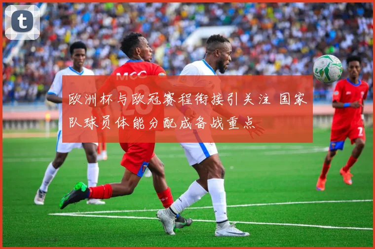 欧洲杯与欧冠赛程衔接引关注 国家队球员体能分配成备战重点