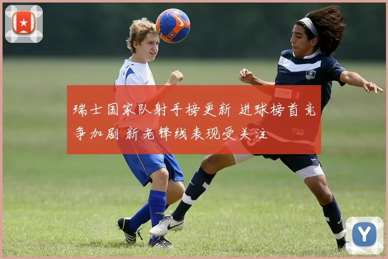 瑞士国家队射手榜更新 进球榜首竞争加剧 新老锋线表现受关注