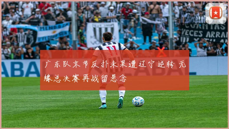 广东队末节反扑未果遭辽宁逆转 无缘总决赛再战留悬念