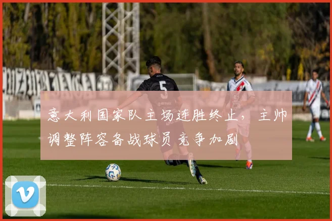 意大利国家队主场连胜终止，主帅调整阵容备战球员竞争加剧