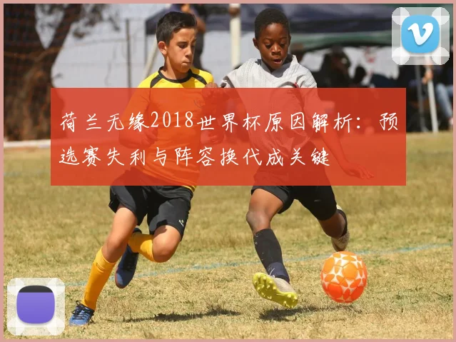 荷兰无缘2018世界杯原因解析：预选赛失利与阵容换代成关键