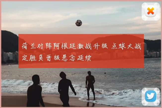 荷兰对阵阿根廷激战升级 点球大战定胜负晋级悬念延续