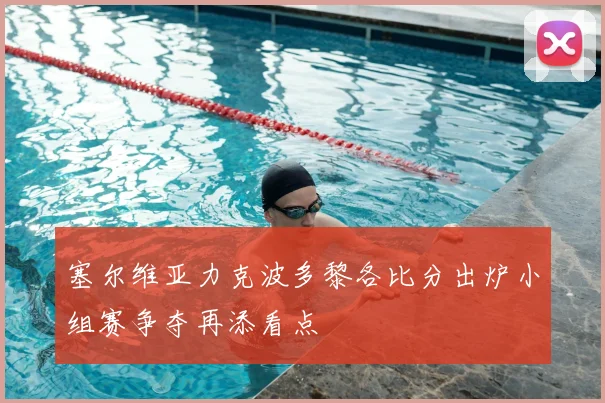 塞尔维亚力克波多黎各比分出炉小组赛争夺再添看点