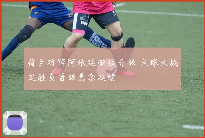 荷兰对阵阿根廷激战升级 点球大战定胜负晋级悬念延续