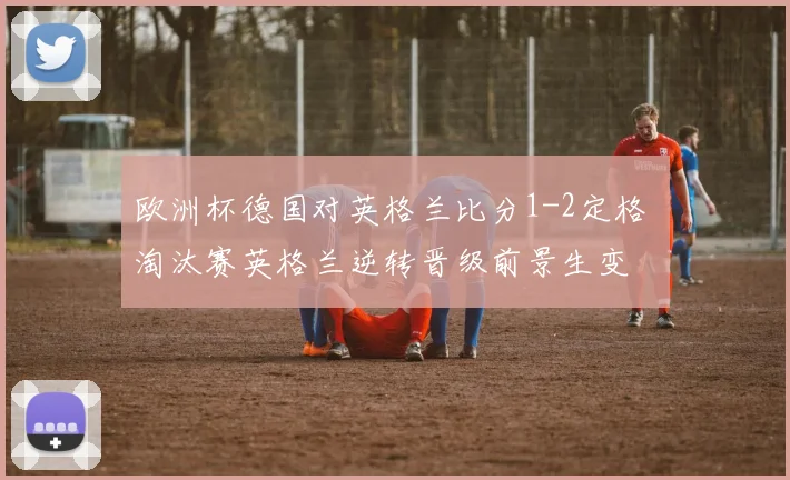 欧洲杯德国对英格兰比分1-2定格 淘汰赛英格兰逆转晋级前景生变