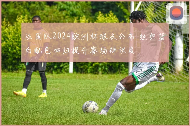 法国队2024欧洲杯球衣公布 经典蓝白配色回归提升赛场辨识度