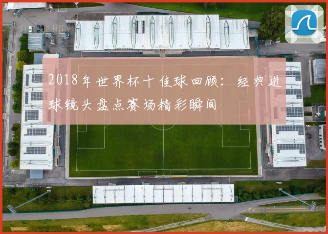 2018年世界杯十佳球回顾:经典进球镜头盘点赛场精彩瞬间