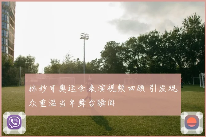 林妙可奥运会表演视频回顾 引发观众重温当年舞台瞬间