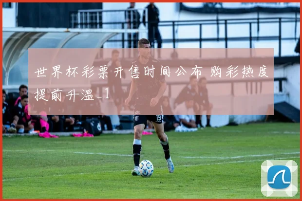 世界杯彩票开售时间公布 购彩热度提前升温_1